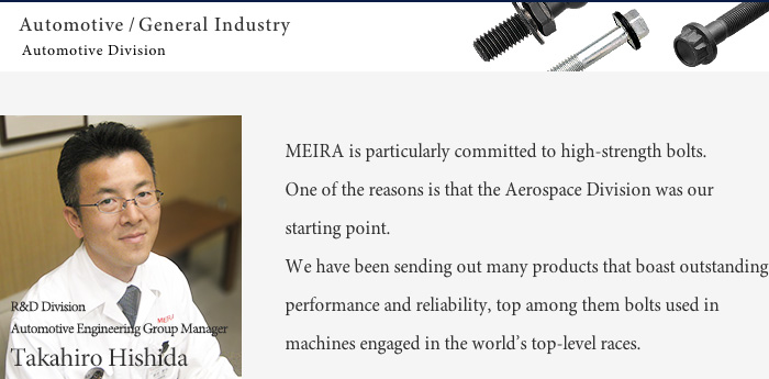 Ceaselessly pursuing innovation and excellence Automotive/General Industry/Meira is particularly committed to high-strength bolts.One of the reasons is that the aircraft business was our starting point.We have been sending out many products that boast outstanding performance and reliability, top among them bolts used in machines engaged in the world’s top-level races.