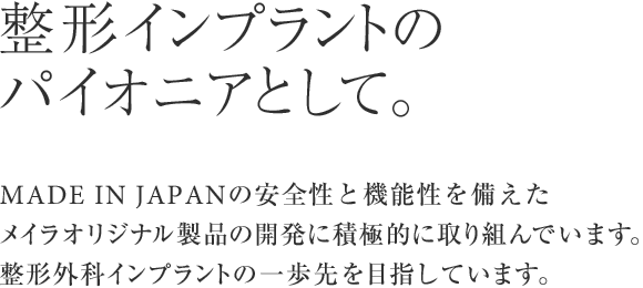 整形インプラントのパイオニアとして。MADE IN JAPANの安全性と機能性を備えたメイラオリジナル製品の開発に積極的に取り組んでいます。整形外科インプラントの一歩先を目指しています。