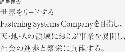 経営理念　世界をリードするFastening Systems Company を目指し、天・地・人の領域におよぶ事業を展開し、社会の進歩と繁栄に貢献する。