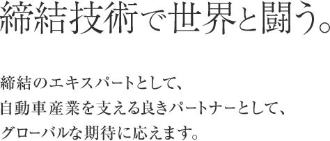 締結技術で世界と闘う。締結のエキスパートとして、自動車産業を支える良きパートナーとして、グローバルな期待に応えます。